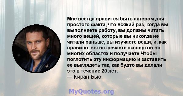 Мне всегда нравится быть актером для простого факта, что всякий раз, когда вы выполняете работу, вы должны читать много вещей, которые вы никогда не читали раньше, вы изучаете вещи, и, как правило, вы встречаете