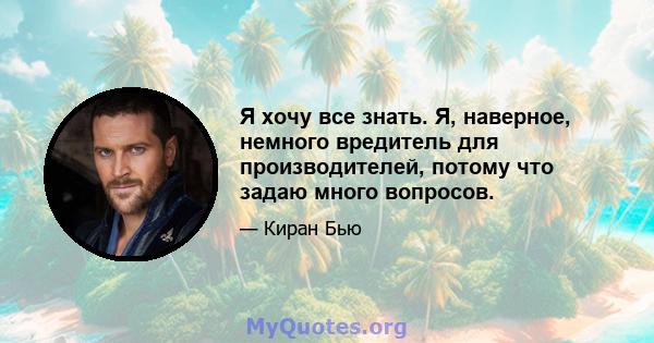 Я хочу все знать. Я, наверное, немного вредитель для производителей, потому что задаю много вопросов.