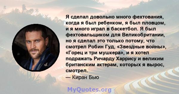 Я сделал довольно много фехтования, когда я был ребенком, я был пловцом, и я много играл в баскетбол. Я был фехтовальщиком для Великобритании, но я сделал это только потому, что смотрел Робин Гуд, «Звездные войны»,