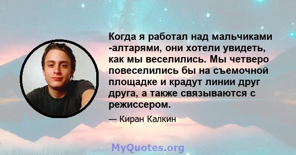 Когда я работал над мальчиками -алтарями, они хотели увидеть, как мы веселились. Мы четверо повеселились бы на съемочной площадке и крадут линии друг друга, а также связываются с режиссером.