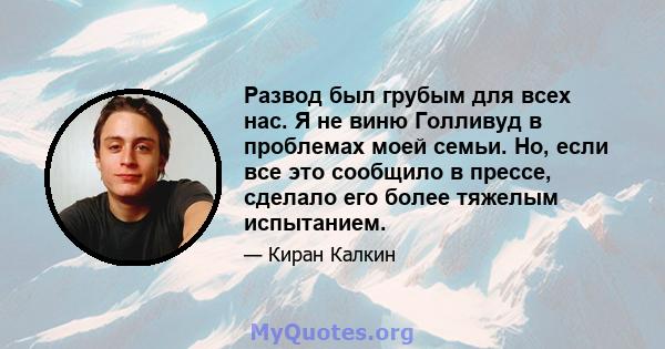 Развод был грубым для всех нас. Я не виню Голливуд в проблемах моей семьи. Но, если все это сообщило в прессе, сделало его более тяжелым испытанием.