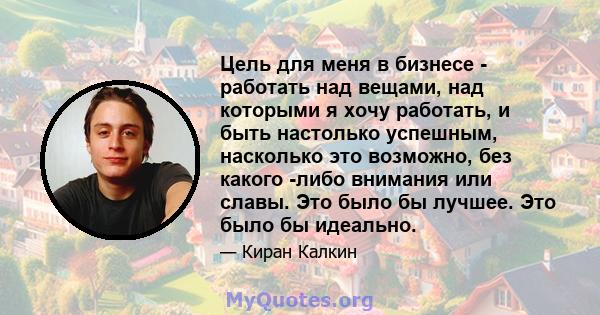 Цель для меня в бизнесе - работать над вещами, над которыми я хочу работать, и быть настолько успешным, насколько это возможно, без какого -либо внимания или славы. Это было бы лучшее. Это было бы идеально.