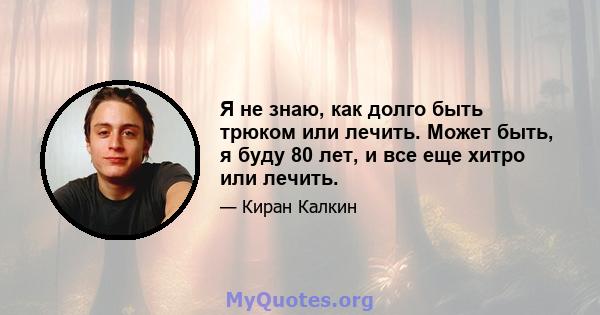 Я не знаю, как долго быть трюком или лечить. Может быть, я буду 80 лет, и все еще хитро или лечить.