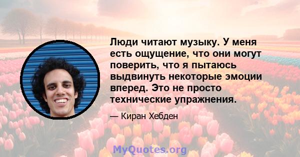 Люди читают музыку. У меня есть ощущение, что они могут поверить, что я пытаюсь выдвинуть некоторые эмоции вперед. Это не просто технические упражнения.