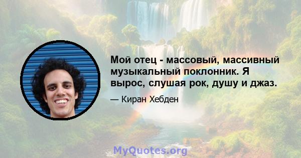 Мой отец - массовый, массивный музыкальный поклонник. Я вырос, слушая рок, душу и джаз.