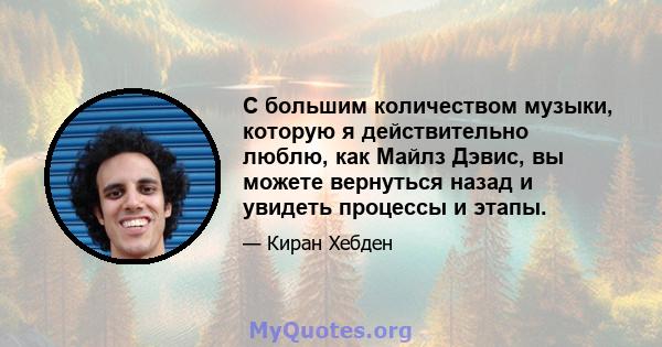 С большим количеством музыки, которую я действительно люблю, как Майлз Дэвис, вы можете вернуться назад и увидеть процессы и этапы.