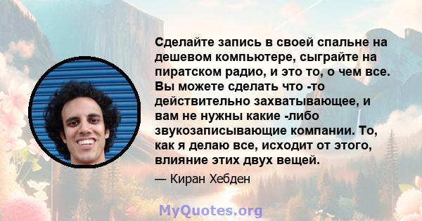 Сделайте запись в своей спальне на дешевом компьютере, сыграйте на пиратском радио, и это то, о чем все. Вы можете сделать что -то действительно захватывающее, и вам не нужны какие -либо звукозаписывающие компании. То,