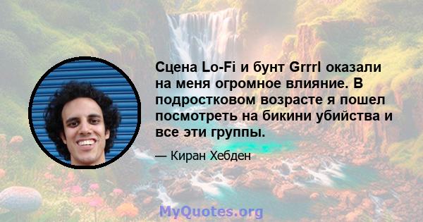 Сцена Lo-Fi и бунт Grrrl оказали на меня огромное влияние. В подростковом возрасте я пошел посмотреть на бикини убийства и все эти группы.