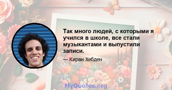 Так много людей, с которыми я учился в школе, все стали музыкантами и выпустили записи.