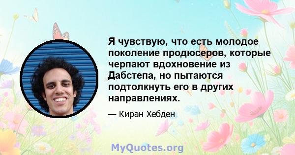 Я чувствую, что есть молодое поколение продюсеров, которые черпают вдохновение из Дабстепа, но пытаются подтолкнуть его в других направлениях.