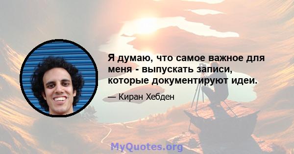 Я думаю, что самое важное для меня - выпускать записи, которые документируют идеи.