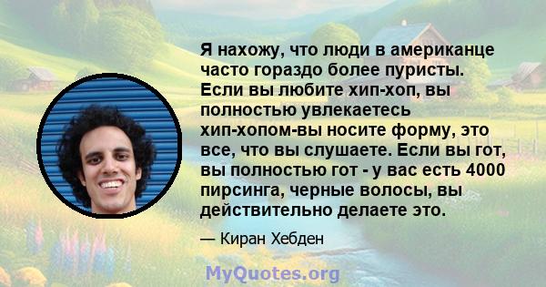 Я нахожу, что люди в американце часто гораздо более пуристы. Если вы любите хип-хоп, вы полностью увлекаетесь хип-хопом-вы носите форму, это все, что вы слушаете. Если вы гот, вы полностью гот - у вас есть 4000