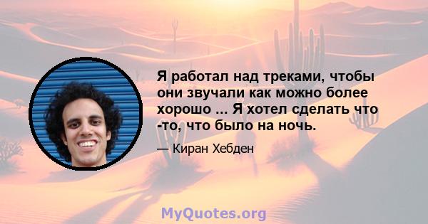 Я работал над треками, чтобы они звучали как можно более хорошо ... Я хотел сделать что -то, что было на ночь.