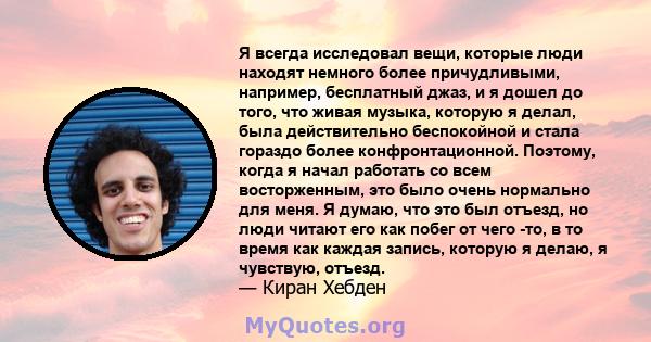 Я всегда исследовал вещи, которые люди находят немного более причудливыми, например, бесплатный джаз, и я дошел до того, что живая музыка, которую я делал, была действительно беспокойной и стала гораздо более