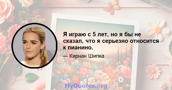 Я играю с 5 лет, но я бы не сказал, что я серьезно относится к пианино.