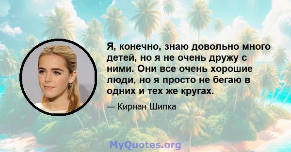 Я, конечно, знаю довольно много детей, но я не очень дружу с ними. Они все очень хорошие люди, но я просто не бегаю в одних и тех же кругах.