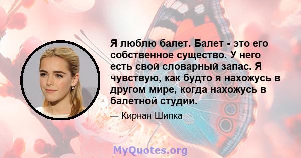 Я люблю балет. Балет - это его собственное существо. У него есть свой словарный запас. Я чувствую, как будто я нахожусь в другом мире, когда нахожусь в балетной студии.