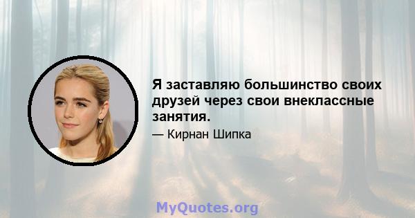 Я заставляю большинство своих друзей через свои внеклассные занятия.