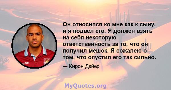 Он относился ко мне как к сыну, и я подвел его. Я должен взять на себя некоторую ответственность за то, что он получил мешок. Я сожалею о том, что опустил его так сильно.