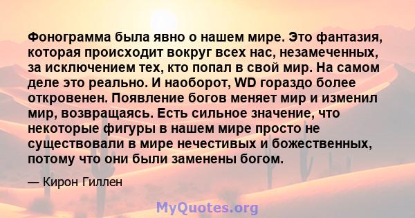 Фонограмма была явно о нашем мире. Это фантазия, которая происходит вокруг всех нас, незамеченных, за исключением тех, кто попал в свой мир. На самом деле это реально. И наоборот, WD гораздо более откровенен. Появление