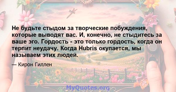 Не будьте стыдом за творческие побуждения, которые выводят вас. И, конечно, не стыдитесь за ваше эго. Гордость - это только гордость, когда он терпит неудачу. Когда Hubris окупается, мы называем этих людей.