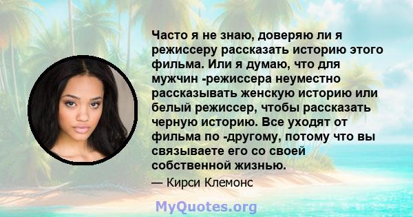 Часто я не знаю, доверяю ли я режиссеру рассказать историю этого фильма. Или я думаю, что для мужчин -режиссера неуместно рассказывать женскую историю или белый режиссер, чтобы рассказать черную историю. Все уходят от