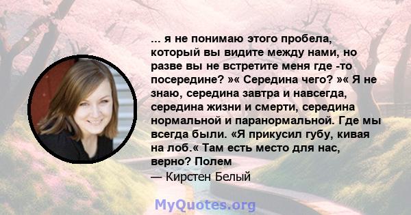 ... я не понимаю этого пробела, который вы видите между нами, но разве вы не встретите меня где -то посередине? »« Середина чего? »« Я не знаю, середина завтра и навсегда, середина жизни и смерти, середина нормальной и