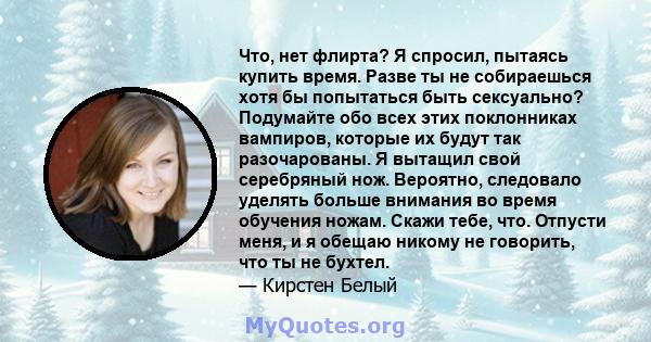 Что, нет флирта? Я спросил, пытаясь купить время. Разве ты не собираешься хотя бы попытаться быть сексуально? Подумайте обо всех этих поклонниках вампиров, которые их будут так разочарованы. Я вытащил свой серебряный