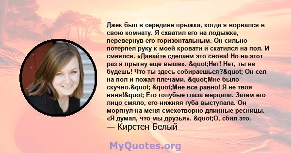 Джек был в середине прыжка, когда я ворвался в свою комнату. Я схватил его на лодыжке, перевернув его горизонтальным. Он сильно потерпел руку к моей кровати и скатился на пол. И смеялся. «Давайте сделаем это снова! Но