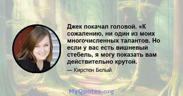 Джек покачал головой. «К сожалению, ни один из моих многочисленных талантов. Но если у вас есть вишневый стебель, я могу показать вам действительно крутой.