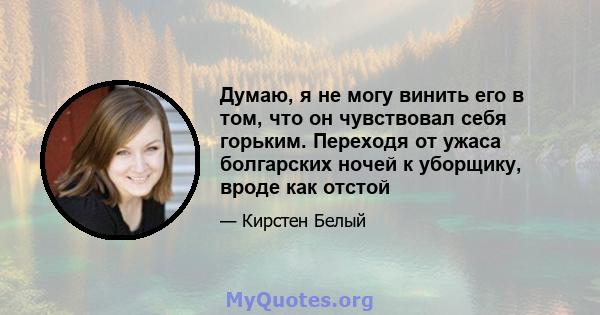 Думаю, я не могу винить его в том, что он чувствовал себя горьким. Переходя от ужаса болгарских ночей к уборщику, вроде как отстой