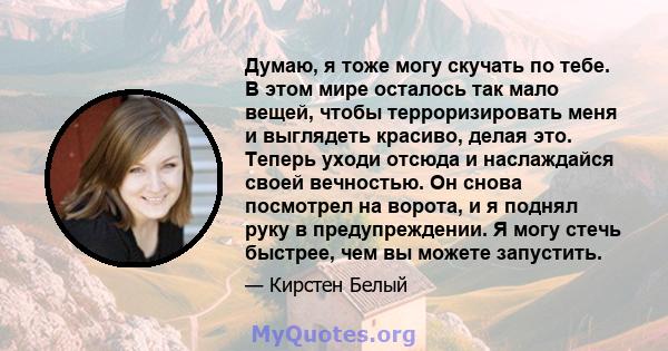 Думаю, я тоже могу скучать по тебе. В этом мире осталось так мало вещей, чтобы терроризировать меня и выглядеть красиво, делая это. Теперь уходи отсюда и наслаждайся своей вечностью. Он снова посмотрел на ворота, и я