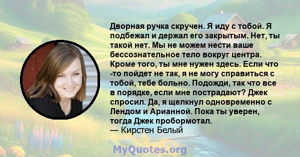 Дворная ручка скручен. Я иду с тобой. Я подбежал и держал его закрытым. Нет, ты такой нет. Мы не можем нести ваше бессознательное тело вокруг центра. Кроме того, ты мне нужен здесь. Если что -то пойдет не так, я не могу 