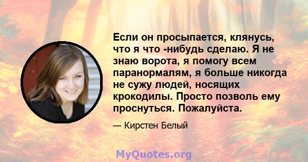 Если он просыпается, клянусь, что я что -нибудь сделаю. Я не знаю ворота, я помогу всем паранормалям, я больше никогда не сужу людей, носящих крокодилы. Просто позволь ему проснуться. Пожалуйста.