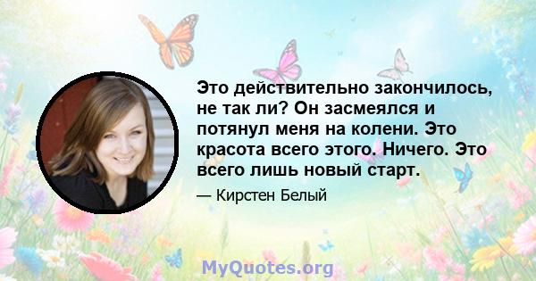 Это действительно закончилось, не так ли? Он засмеялся и потянул меня на колени. Это красота всего этого. Ничего. Это всего лишь новый старт.