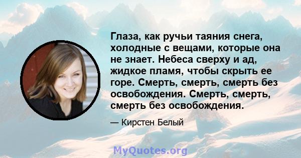 Глаза, как ручьи таяния снега, холодные с вещами, которые она не знает. Небеса сверху и ад, жидкое пламя, чтобы скрыть ее горе. Смерть, смерть, смерть без освобождения. Смерть, смерть, смерть без освобождения.