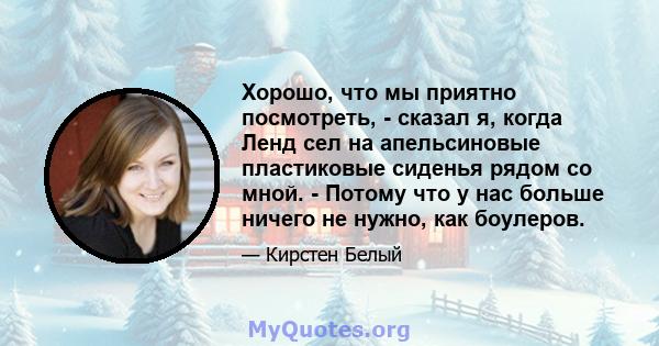 Хорошо, что мы приятно посмотреть, - сказал я, когда Ленд сел на апельсиновые пластиковые сиденья рядом со мной. - Потому что у нас больше ничего не нужно, как боулеров.