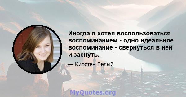 Иногда я хотел воспользоваться воспоминанием - одно идеальное воспоминание - свернуться в ней и заснуть.