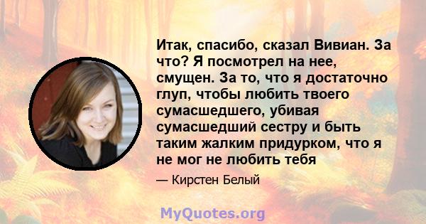 Итак, спасибо, сказал Вивиан. За что? Я посмотрел на нее, смущен. За то, что я достаточно глуп, чтобы любить твоего сумасшедшего, убивая сумасшедший сестру и быть таким жалким придурком, что я не мог не любить тебя