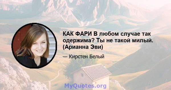 КАК ФАРИ В любом случае так одержима? Ты не такой милый. (Арианна Эви)