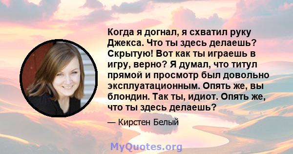 Когда я догнал, я схватил руку Джекса. Что ты здесь делаешь? Скрытую! Вот как ты играешь в игру, верно? Я думал, что титул прямой и просмотр был довольно эксплуатационным. Опять же, вы блондин. Так ты, идиот. Опять же,