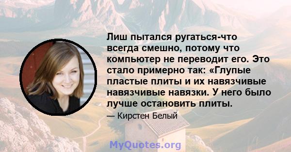 Лиш пытался ругаться-что всегда смешно, потому что компьютер не переводит его. Это стало примерно так: «Глупые пластые плиты и их навязчивые навязчивые навязки. У него было лучше остановить плиты.