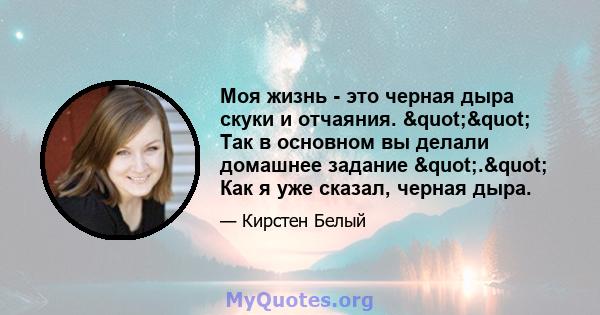 Моя жизнь - это черная дыра скуки и отчаяния. "" Так в основном вы делали домашнее задание "." Как я уже сказал, черная дыра.