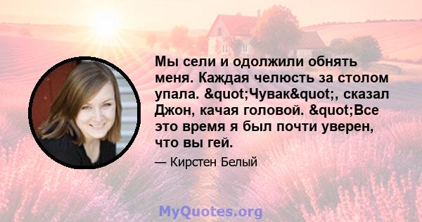 Мы сели и одолжили обнять меня. Каждая челюсть за столом упала. "Чувак", сказал Джон, качая головой. "Все это время я был почти уверен, что вы гей.