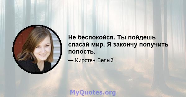 Не беспокойся. Ты пойдешь спасай мир. Я закончу получить полость.