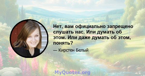 Нет, вам официально запрещено слушать нас. Или думать об этом. Или даже думать об этом, понять?