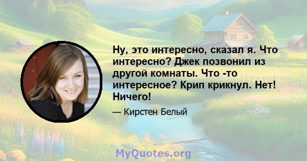 Ну, это интересно, сказал я. Что интересно? Джек позвонил из другой комнаты. Что -то интересное? Крип крикнул. Нет! Ничего!