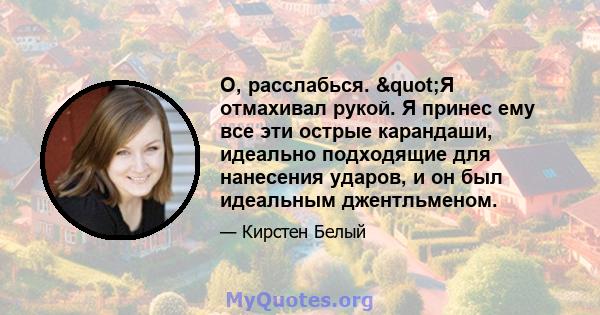 О, расслабься. "Я отмахивал рукой. Я принес ему все эти острые карандаши, идеально подходящие для нанесения ударов, и он был идеальным джентльменом.