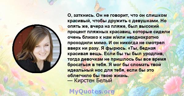 О, заткнись. Он не говорит, что он слишком красивый, чтобы дружить с девушками. Но опять же, вчера на пляже, был высокий процент пляжных красавиц, которые сидели очень близко к нам и/или неоднократно проходили мимо. И