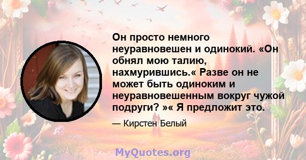 Он просто немного неуравновешен и одинокий. «Он обнял мою талию, нахмурившись.« Разве он не может быть одиноким и неуравновешенным вокруг чужой подруги? »« Я предложит это.